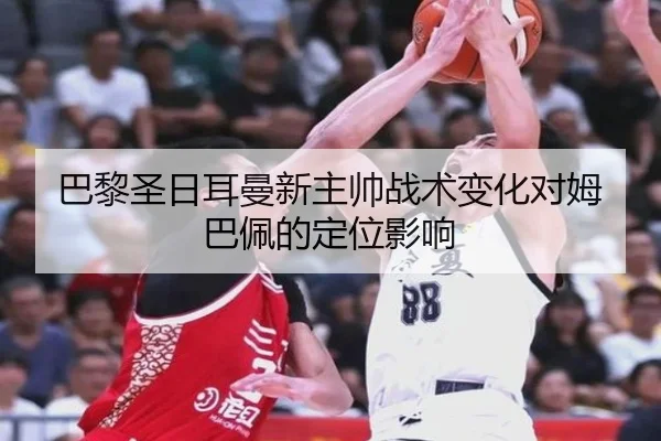 巴黎圣日耳曼新主帅战术变化对姆巴佩的定位影响